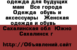 одежда для будущих мам - Все города Одежда, обувь и аксессуары » Женская одежда и обувь   . Сахалинская обл.,Южно-Сахалинск г.